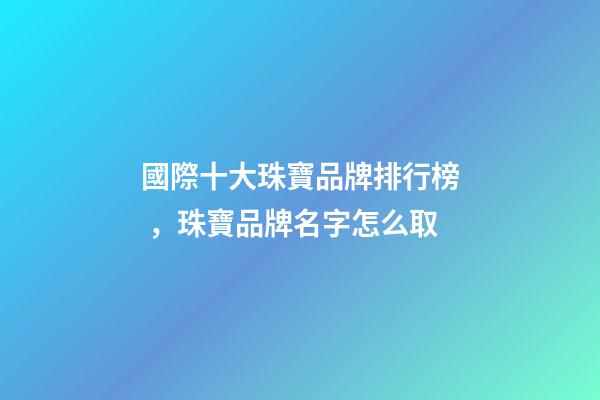國際十大珠寶品牌排行榜，珠寶品牌名字怎么取
